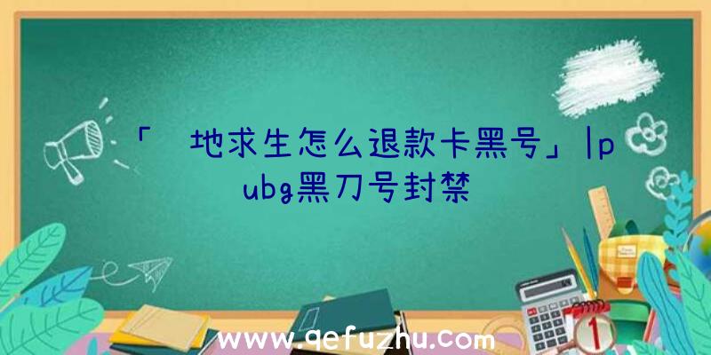 「绝地求生怎么退款卡黑号」|pubg黑刀号封禁